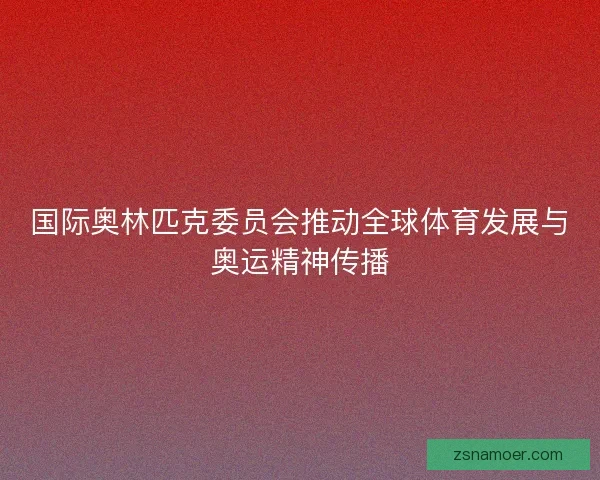 国际奥林匹克委员会推动全球体育发展与奥运精神传播