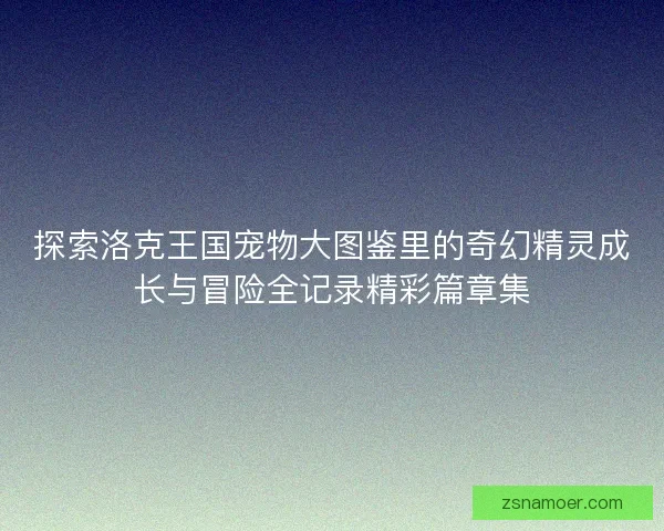 探索洛克王国宠物大图鉴里的奇幻精灵成长与冒险全记录精彩篇章集