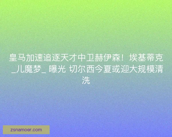 皇马加速追逐天才中卫赫伊森！埃基蒂克 _儿魔梦_ 曝光 切尔西今夏或迎大规模清洗