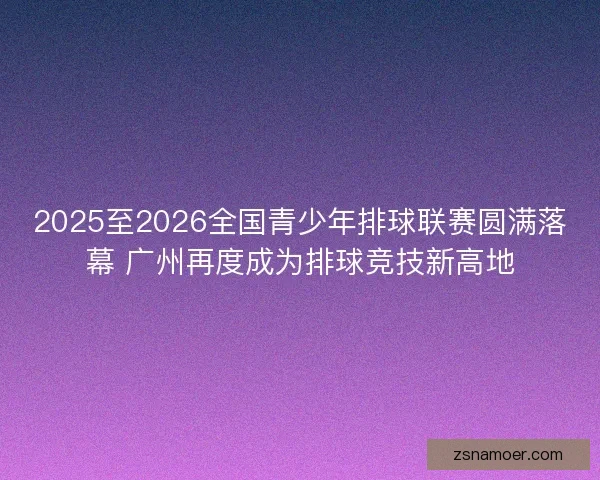 2025至2026全国青少年排球联赛圆满落幕 广州再度成为排球竞技新高地
