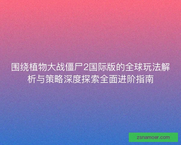 围绕植物大战僵尸2国际版的全球玩法解析与策略深度探索全面进阶指南 围绕植物大战僵尸2国际版的全球玩法解析与策略深度探索全面进阶指南