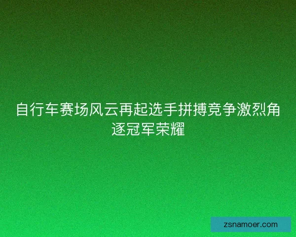自行车赛场风云再起选手拼搏竞争激烈角逐冠军荣耀 自行车赛场风云再起选手拼搏竞争激烈角逐冠军荣耀