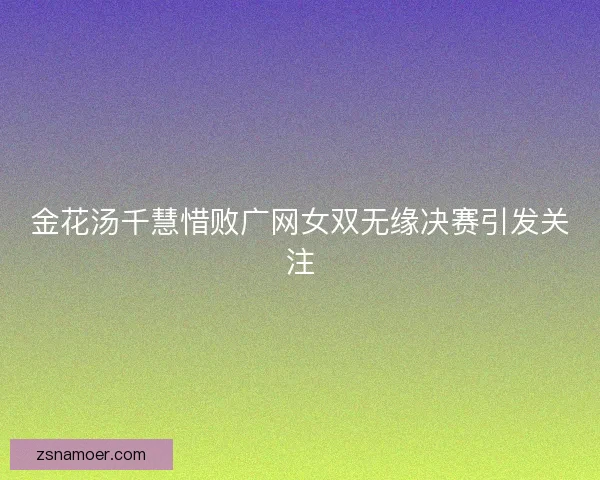 金花汤千慧惜败广网女双无缘决赛引发关注