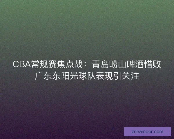 CBA常规赛焦点战:青岛崂山啤酒惜败广东东阳光球队表现引关注 CBA常规赛焦点战:青岛崂山啤酒惜败广东东阳光球队表现引关注