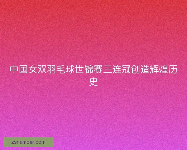 中国女双羽毛球世锦赛三连冠创造辉煌历史 中国女双羽毛球世锦赛三连冠创造辉煌历史