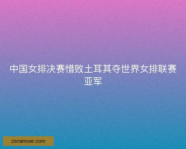 中国女排决赛惜败土耳其夺世界女排联赛亚军 中国女排决赛惜败土耳其夺世界女排联赛亚军