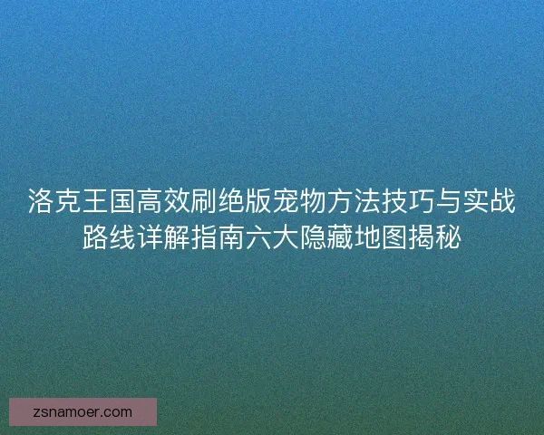 洛克王国高效刷绝版宠物方法技巧与实战路线详解指南六大隐藏地图揭秘