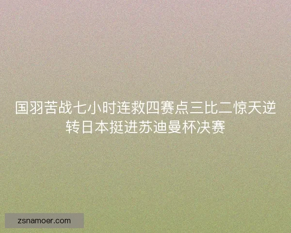 国羽苦战七小时连救四赛点三比二惊天逆转日本挺进苏迪曼杯决赛 国羽苦战七小时连救四赛点三比二惊天逆转日本挺进苏迪曼杯决赛